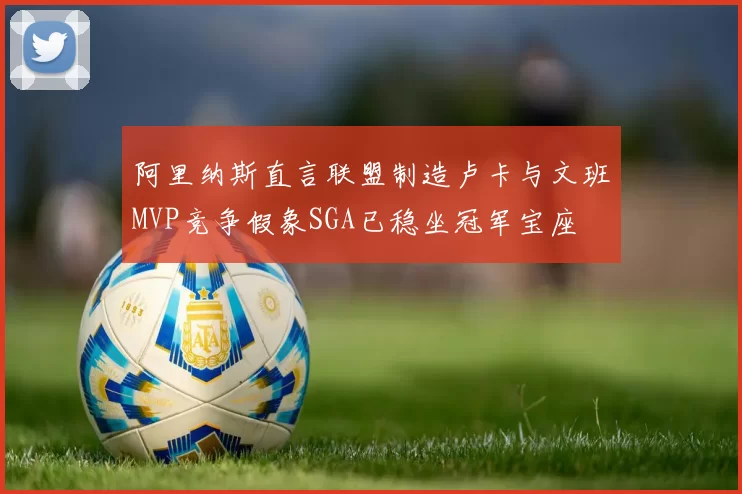 阿里纳斯直言联盟制造卢卡与文班MVP竞争假象SGA已稳坐冠军宝座
