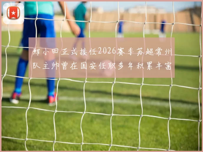 郑小田正式接任2026赛季苏超常州队主帅曾在国安任职多年积累丰富经验
