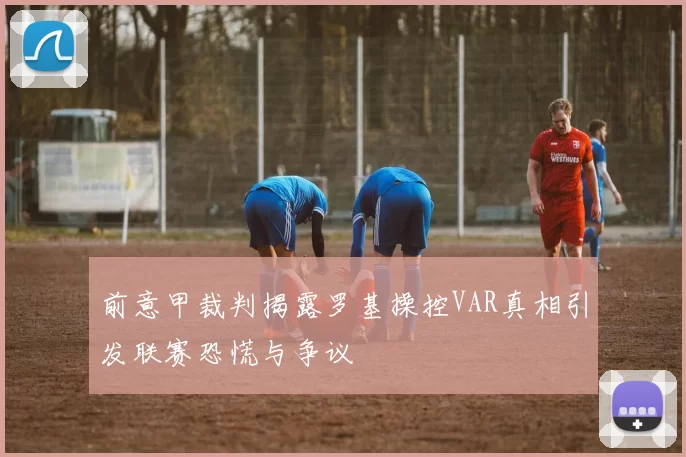 前意甲裁判揭露罗基操控VAR真相引发联赛恐慌与争议