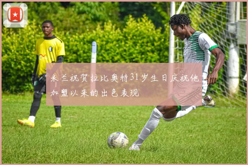 米兰祝贺拉比奥特31岁生日庆祝他加盟以来的出色表现