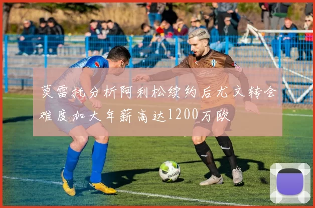 莫雷托分析阿利松续约后尤文转会难度加大年薪高达1200万欧
