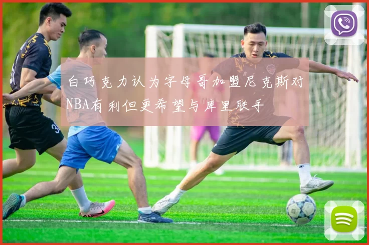 白巧克力认为字母哥加盟尼克斯对NBA有利但更希望与库里联手