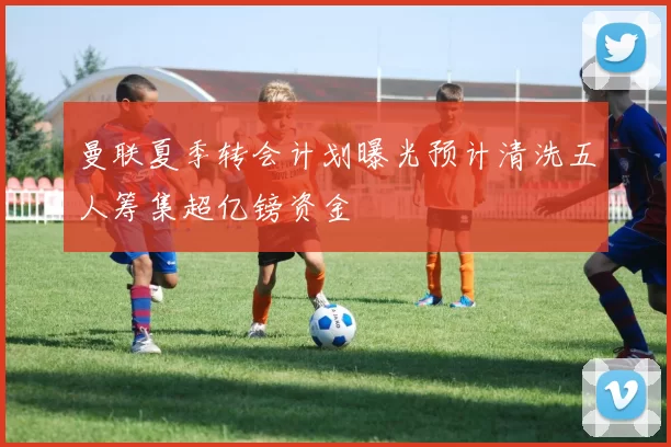 曼联夏季转会计划曝光预计清洗五人筹集超亿镑资金