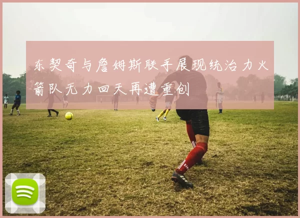 东契奇与詹姆斯联手展现统治力火箭队无力回天再遭重创