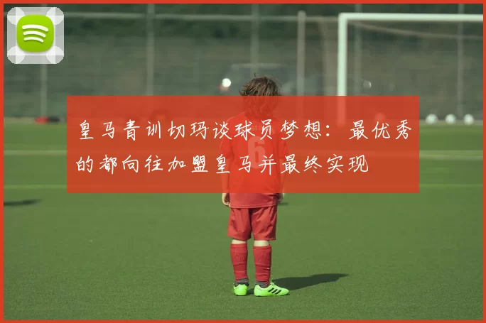 皇马青训切玛谈球员梦想：最优秀的都向往加盟皇马并最终实现