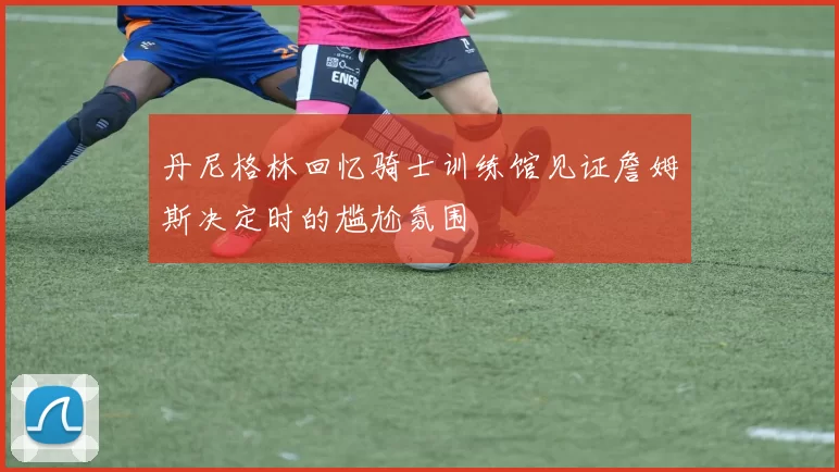 丹尼格林回忆骑士训练馆见证詹姆斯决定时的尴尬氛围