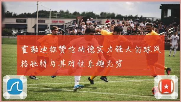 霍勒迪称赞伦纳德实力强大打球风格独特与其对位乐趣无穷
