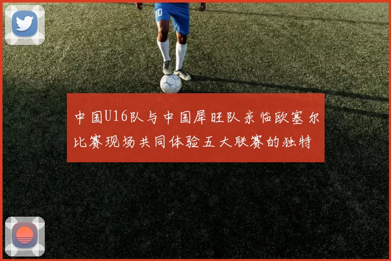 中国U16队与中国犀旺队亲临欧塞尔比赛现场共同体验五大联赛的独特魅力