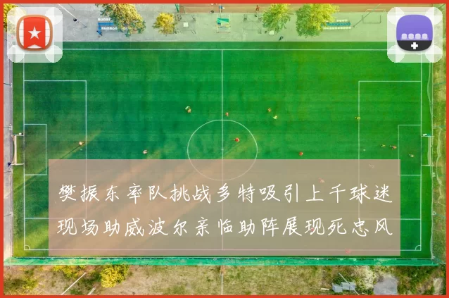 樊振东率队挑战多特吸引上千球迷现场助威波尔亲临助阵展现死忠风采