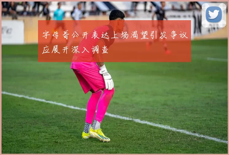 字母哥公开表达上场渴望引发争议应展开深入调查