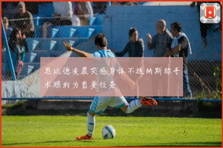 恩比德凌晨突感身体不适纳斯称手术顺利为首要任务