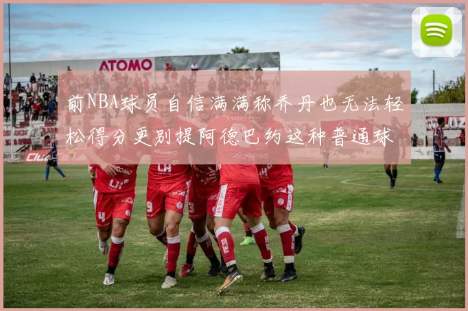 前NBA球员自信满满称乔丹也无法轻松得分更别提阿德巴约这种普通球员