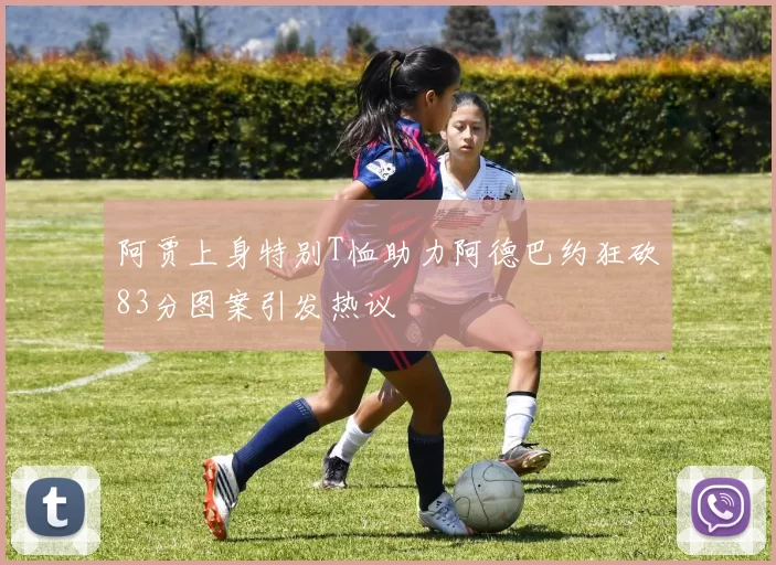 阿贾上身特别T恤助力阿德巴约狂砍83分图案引发热议