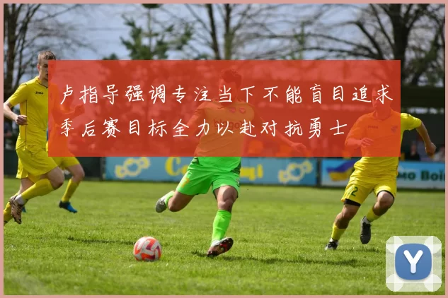 卢指导强调专注当下不能盲目追求季后赛目标全力以赴对抗勇士