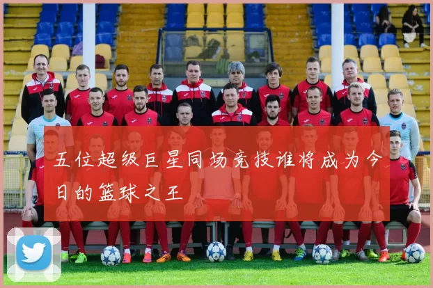 五位超级巨星同场竞技谁将成为今日的篮球之王