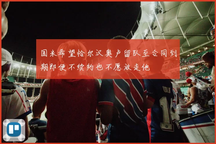 国米希望恰尔汉奥卢留队至合同到期即便不续约也不愿放走他