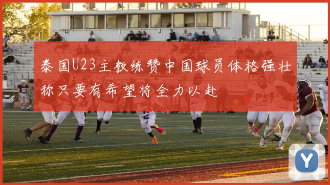 泰国U23主教练赞中国球员体格强壮称只要有希望将全力以赴