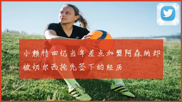 小赖特回忆当年差点加盟阿森纳却被切尔西抢先签下的经历