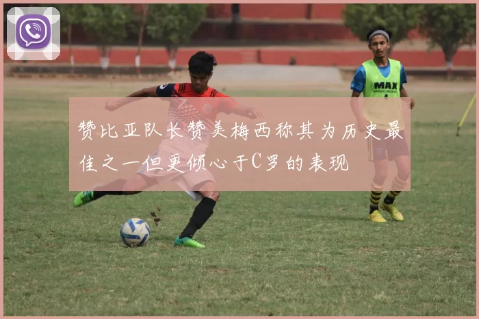 赞比亚队长赞美梅西称其为历史最佳之一但更倾心于C罗的表现