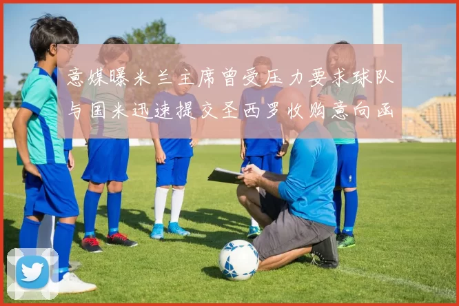 意媒曝米兰主席曾受压力要求球队与国米迅速提交圣西罗收购意向函