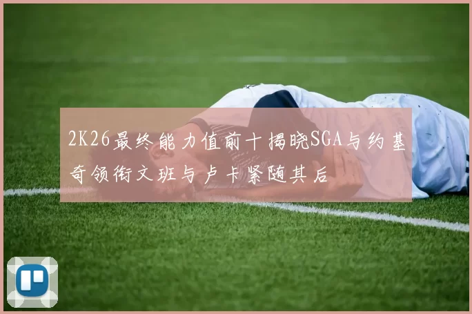 2K26最终能力值前十揭晓SGA与约基奇领衔文班与卢卡紧随其后