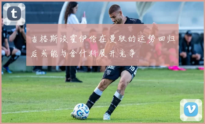 吉格斯谈霍伊伦在曼联的运势回归后或能与舍什科展开竞争
