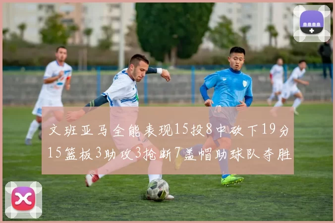 文班亚马全能表现15投8中砍下19分15篮板3助攻3抢断7盖帽助球队夺胜