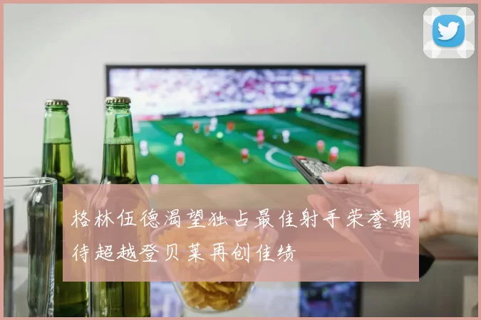 格林伍德渴望独占最佳射手荣誉期待超越登贝莱再创佳绩