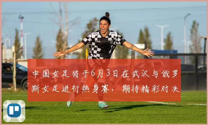 中国女足将于6月3日在武汉与俄罗斯女足进行热身赛，期待精彩对决
