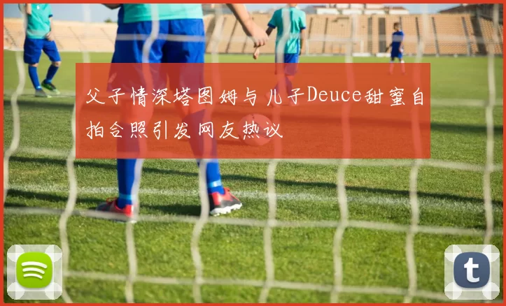 父子情深塔图姆与儿子Deuce甜蜜自拍合照引发网友热议