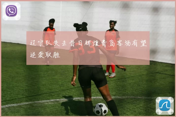辽宁队失去昔日辉煌青岛客场有望逆袭取胜