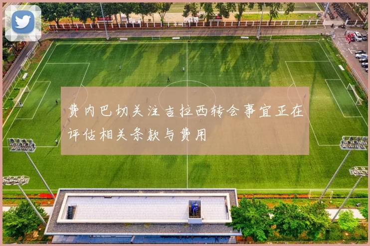 费内巴切关注吉拉西转会事宜正在评估相关条款与费用
