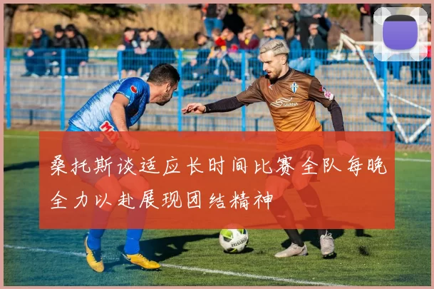 桑托斯谈适应长时间比赛全队每晚全力以赴展现团结精神