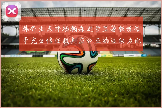 韩乔生点评杨瀚森进步显著教练给予充分信任裁判应公正执法助力比赛发展