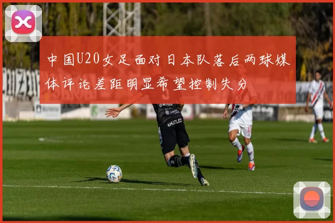 中国U20女足面对日本队落后两球媒体评论差距明显希望控制失分